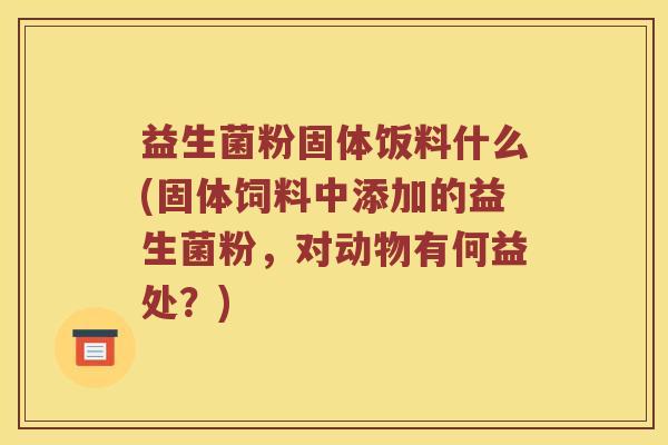 益生菌粉固体饭料什么(固体饲料中添加的益生菌粉，对动物有何益处？)