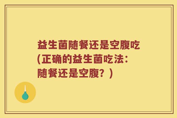 益生菌随餐还是空腹吃(正确的益生菌吃法:随餐还是空腹?) 益生菌随餐还是空腹吃(正确的益生菌吃法:随餐还是空腹?)