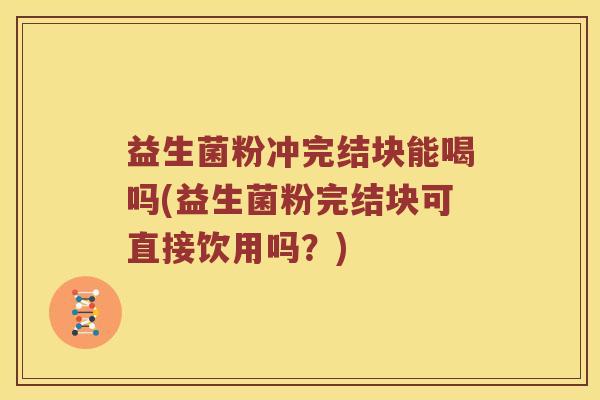 益生菌粉冲完结块能喝吗(益生菌粉完结块可直接饮用吗？)
