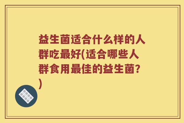 益生菌适合什么样的人群吃最好(适合哪些人群食用最佳的益生菌？)