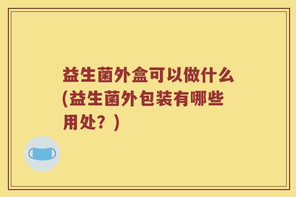 益生菌外盒可以做什么(益生菌外包装有哪些用处？)