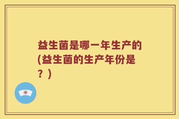 益生菌是哪一年生产的(益生菌的生产年份是？)
