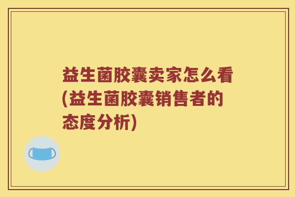 益生菌胶囊卖家怎么看(益生菌胶囊销售者的态度分析)