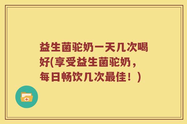 益生菌驼奶一天几次喝好(享受益生菌驼奶，每日畅饮几次最佳！)