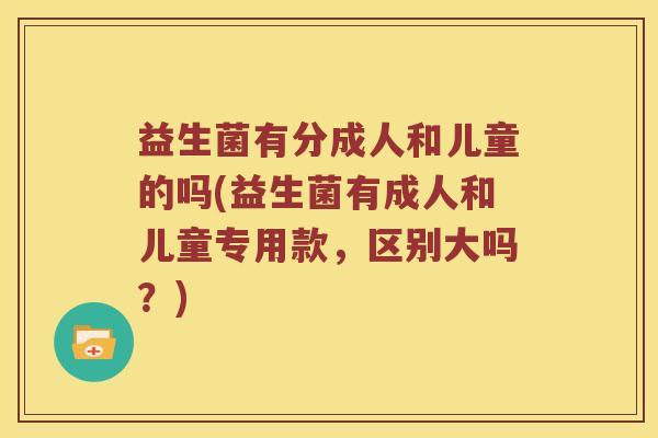益生菌有分成人和儿童的吗(益生菌有成人和儿童专用款,区别大吗?) 益生菌有分成人和儿童的吗(益生菌有成人和儿童专用款,区别大吗?)