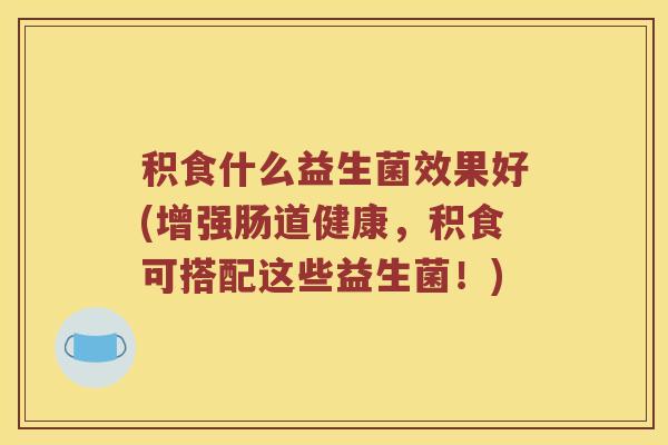 积食什么益生菌效果好(增强肠道健康,积食可搭配这些益生菌!) 积食什么益生菌效果好(增强肠道健康,积食可搭配这些益生菌!)