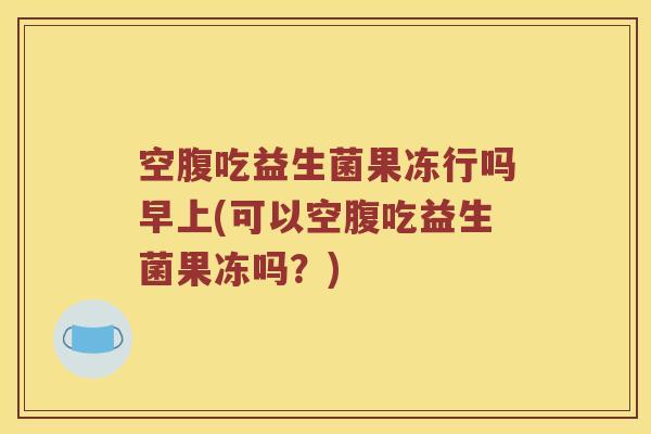 空腹吃益生菌果冻行吗早上(可以空腹吃益生菌果冻吗？)