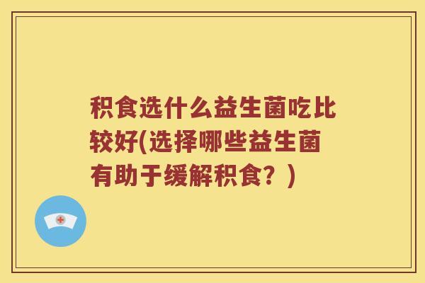 积食选什么益生菌吃比较好(选择哪些益生菌有助于缓解积食？)