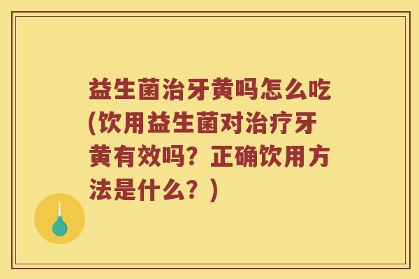 益生菌治牙黄吗怎么吃(饮用益生菌对治疗牙黄有效吗？正确饮用方法是什么？)
