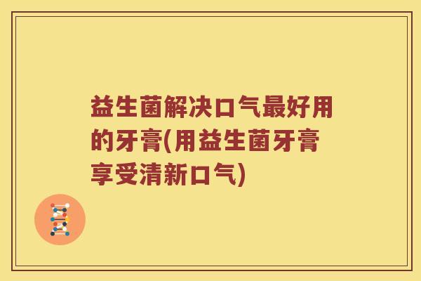 益生菌解决口气最好用的牙膏(用益生菌牙膏享受清新口气)