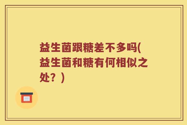 益生菌跟糖差不多吗(益生菌和糖有何相似之处?) 益生菌跟糖差不多吗(益生菌和糖有何相似之处?)