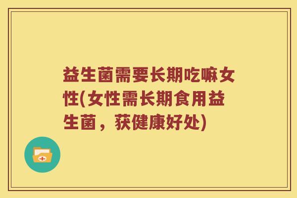 益生菌需要长期吃嘛女性(女性需长期食用益生菌，获健康好处)
