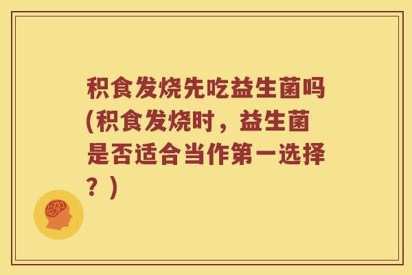 积食发烧先吃益生菌吗(积食发烧时，益生菌是否适合当作第一选择？)