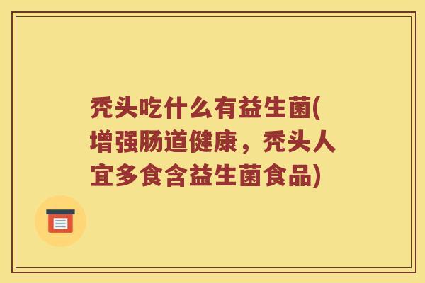 秃头吃什么有益生菌(增强肠道健康，秃头人宜多食含益生菌食品)