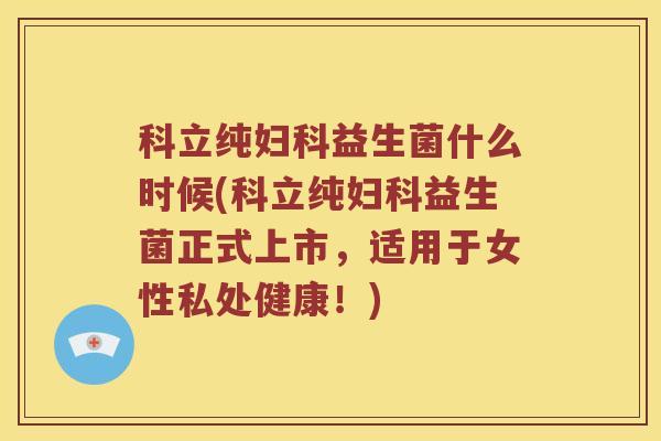 科立纯妇科益生菌什么时候(科立纯妇科益生菌正式上市，适用于女性私处健康！)