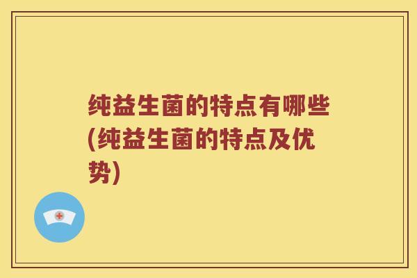 纯益生菌的特点有哪些(纯益生菌的特点及优势) 纯益生菌的特点有哪些(纯益生菌的特点及优势)