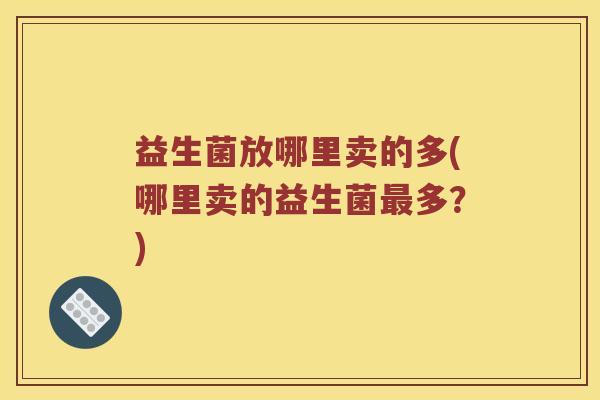 益生菌放哪里卖的多(哪里卖的益生菌最多？)