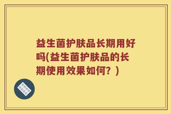 益生菌护肤品长期用好吗(益生菌护肤品的长期使用效果如何?) 益生菌护肤品长期用好吗(益生菌护肤品的长期使用效果如何?)