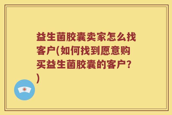 益生菌胶囊卖家怎么找客户(如何找到愿意购买益生菌胶囊的客户?) 益生菌胶囊卖家怎么找客户(如何找到愿意购买益生菌胶囊的客户?)