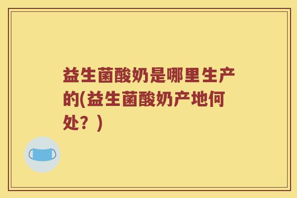 益生菌酸奶是哪里生产的(益生菌酸奶产地何处？)