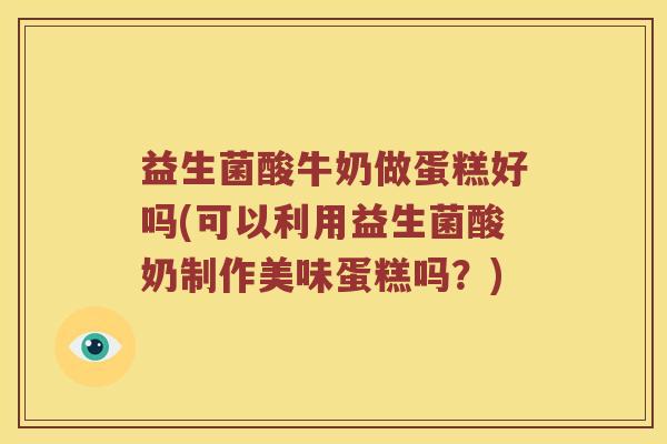 益生菌酸牛奶做蛋糕好吗(可以利用益生菌酸奶制作美味蛋糕吗？)