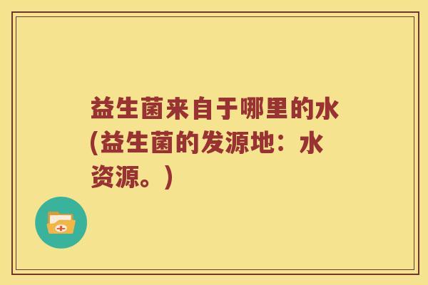 益生菌来自于哪里的水(益生菌的发源地：水资源。)