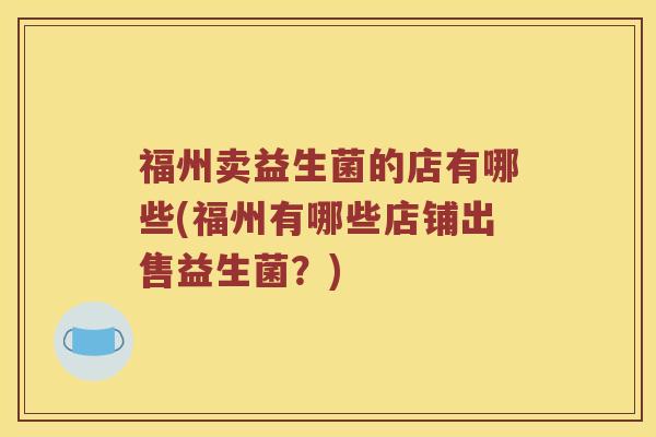 福州卖益生菌的店有哪些(福州有哪些店铺出售益生菌？)