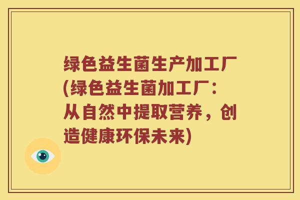 绿色益生菌生产加工厂(绿色益生菌加工厂：从自然中提取营养，创造健康环保未来)