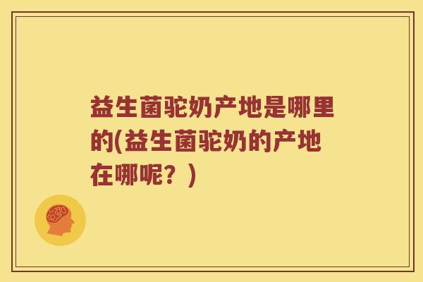 益生菌驼奶产地是哪里的(益生菌驼奶的产地在哪呢？)