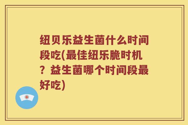 纽贝乐益生菌什么时间段吃(最佳纽乐脆时机？益生菌哪个时间段最好吃)