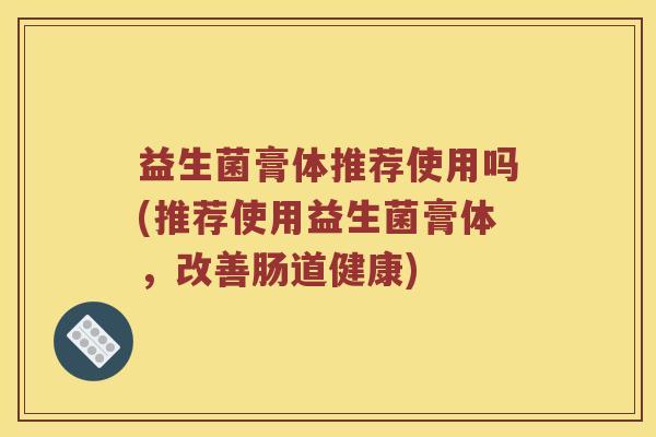 益生菌膏体推荐使用吗(推荐使用益生菌膏体，改善肠道健康)
