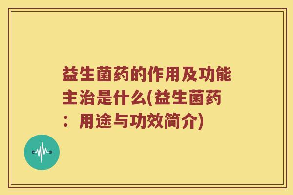益生菌药的作用及功能主治是什么(益生菌药：用途与功效简介)