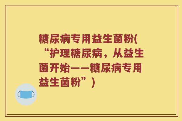 糖尿病专用益生菌粉(“护理糖尿病，从益生菌开始——糖尿病专用益生菌粉”)