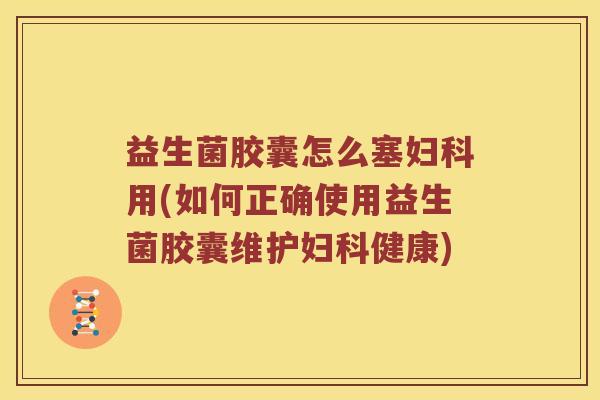 益生菌胶囊怎么塞妇科用(如何正确使用益生菌胶囊维护妇科健康)