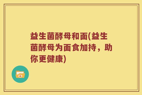 益生菌酵母和面(益生菌酵母为面食加持,助你更健康) 益生菌酵母和面(益生菌酵母为面食加持,助你更健康)