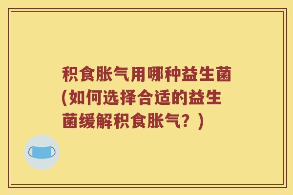 积食用哪种益生菌(如何选择合适的益生菌缓解积食?) 积食用哪种益生菌(如何选择合适的益生菌缓解积食?)