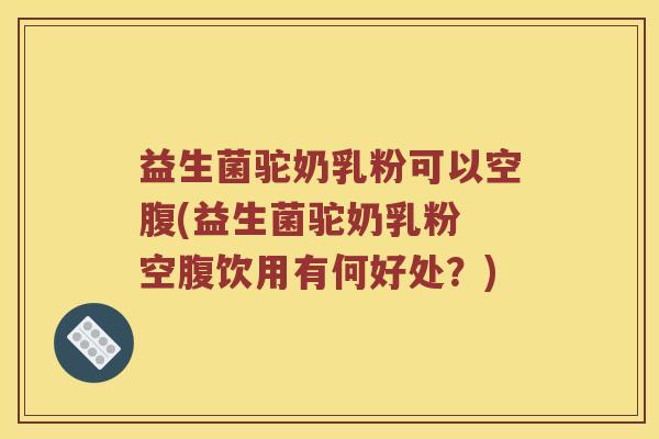 益生菌驼奶乳粉可以空腹(益生菌驼奶乳粉 空腹饮用有何好处？)