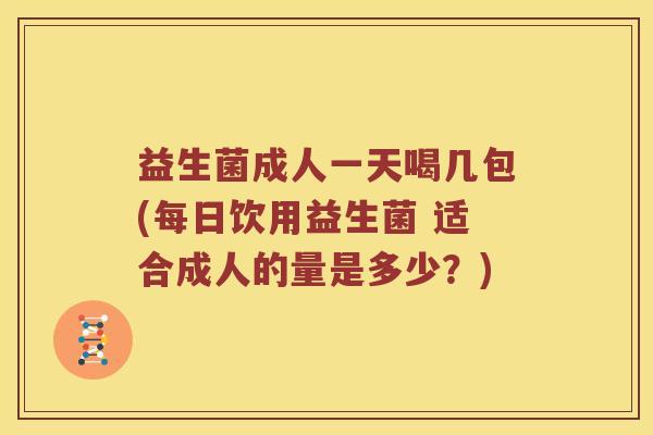 益生菌成人一天喝几包(每日饮用益生菌 适合成人的量是多少？)