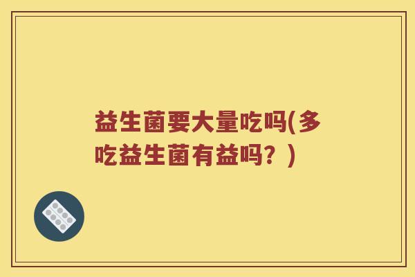 益生菌要大量吃吗(多吃益生菌有益吗?) 益生菌要大量吃吗(多吃益生菌有益吗?)