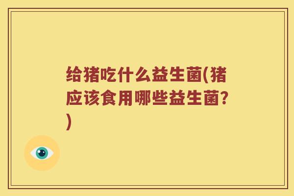 给猪吃什么益生菌(猪应该食用哪些益生菌？)