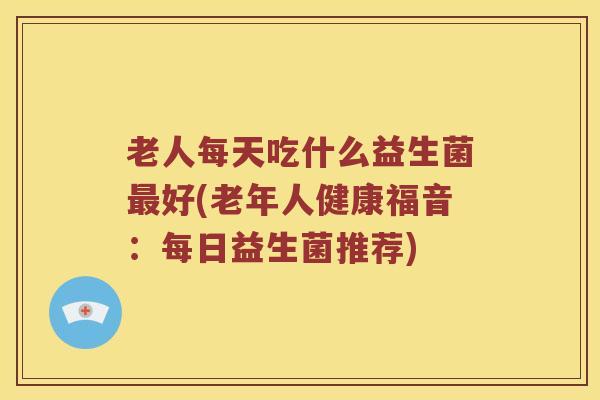 老人每天吃什么益生菌最好(老年人健康福音：每日益生菌推荐)