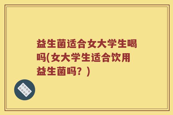 益生菌适合女大学生喝吗(女大学生适合饮用益生菌吗？)