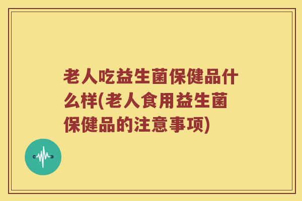 老人吃益生菌保健品什么样(老人食用益生菌保健品的注意事项)