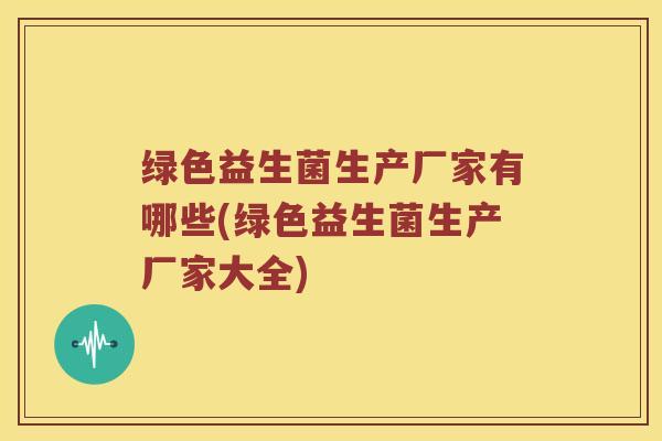绿色益生菌生产厂家有哪些(绿色益生菌生产厂家大全)