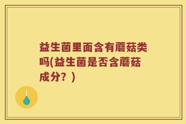 益生菌里面含有蘑菇类吗(益生菌是否含蘑菇成分？)