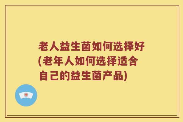 老人益生菌如何选择好(老年人如何选择适合自己的益生菌产品)