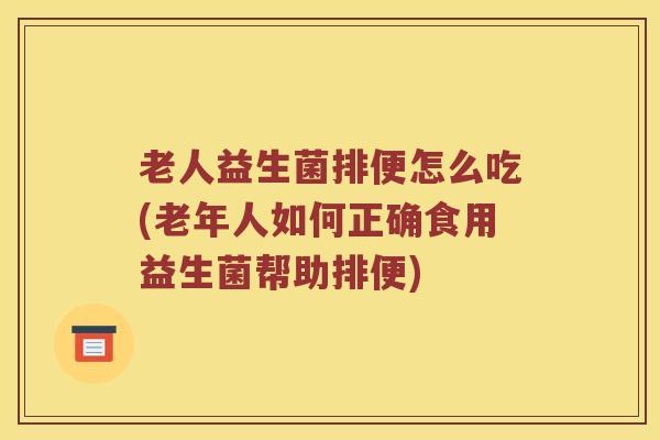 老人益生菌排便怎么吃(老年人如何正确食用益生菌帮助排便)