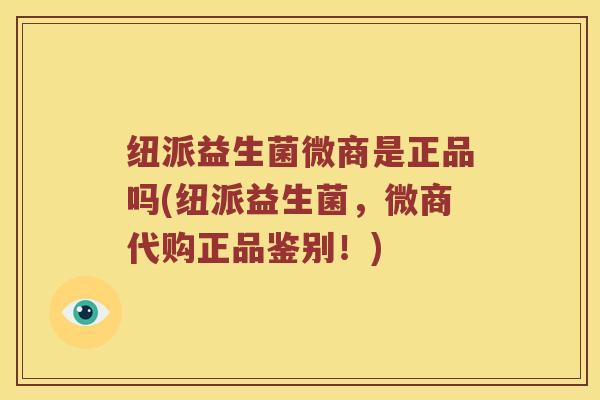 纽派益生菌微商是正品吗(纽派益生菌，微商代购正品鉴别！)