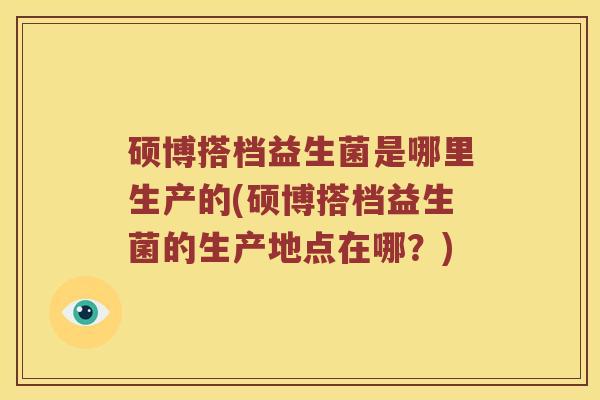 硕博搭档益生菌是哪里生产的(硕博搭档益生菌的生产地点在哪？)