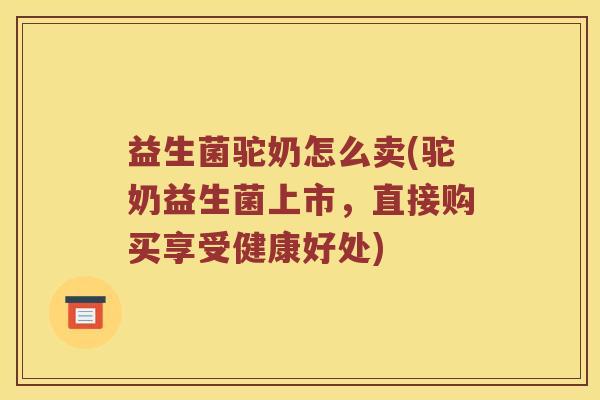益生菌驼奶怎么卖(驼奶益生菌上市，直接购买享受健康好处)